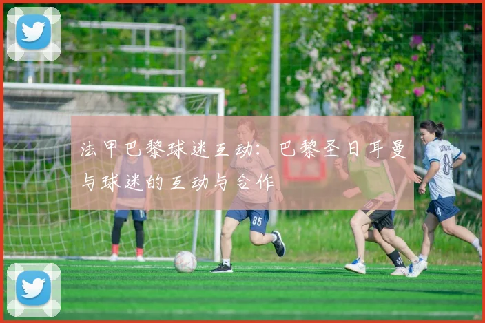 法甲巴黎球迷互动:巴黎圣日耳曼与球迷的互动与合作