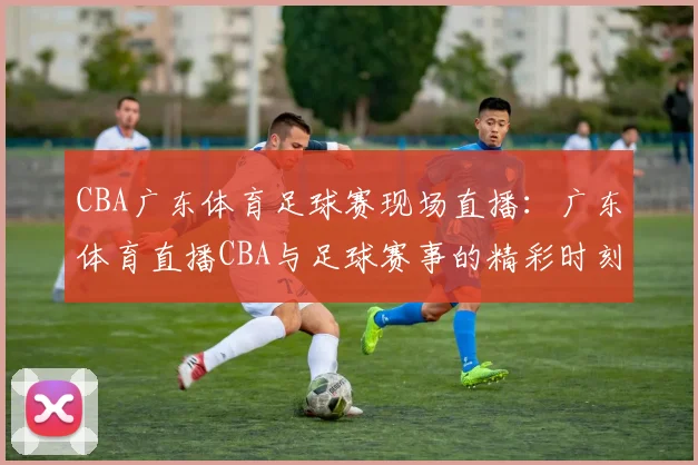 CBA广东体育足球赛现场直播:广东体育直播CBA与足球赛事的精彩时刻
