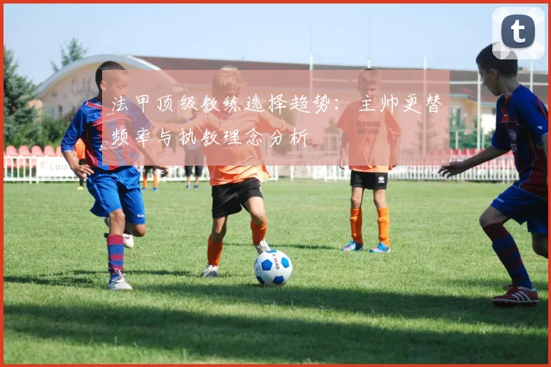 法甲顶级教练选择趋势：主帅更替频率与执教理念分析