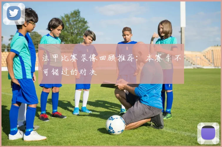 法甲比赛录像回顾推荐：本赛季不可错过的对决